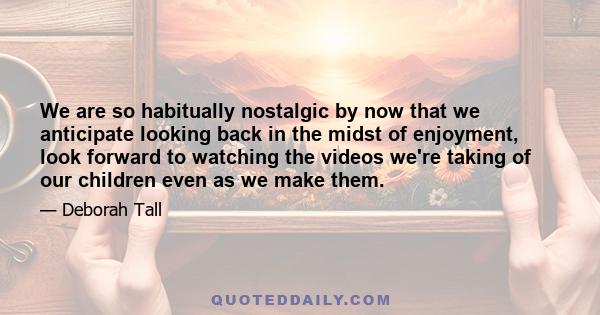 We are so habitually nostalgic by now that we anticipate looking back in the midst of enjoyment, look forward to watching the videos we're taking of our children even as we make them.