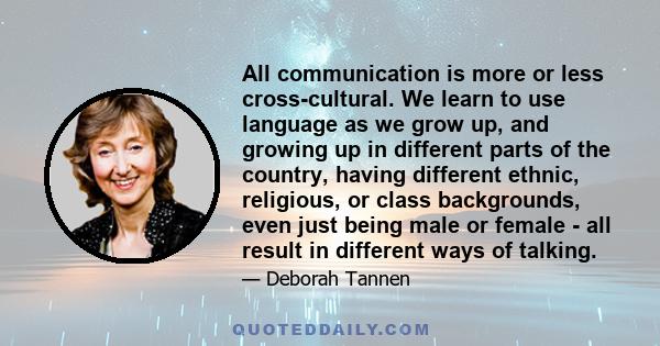 All communication is more or less cross-cultural. We learn to use language as we grow up, and growing up in different parts of the country, having different ethnic, religious, or class backgrounds, even just being male