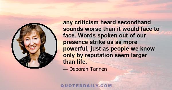 any criticism heard secondhand sounds worse than it would face to face. Words spoken out of our presence strike us as more powerful, just as people we know only by reputation seem larger than life.