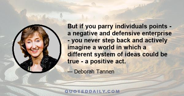 But if you parry individuals points - a negative and defensive enterprise - you never step back and actively imagine a world in which a different system of ideas could be true - a positive act.