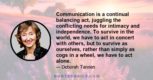 Communication is a continual balancing act, juggling the conflicting needs for intimacy and independence. To survive in the world, we have to act in concert with others, but to survive as ourselves, rather than simply