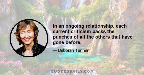 In an ongoing relationship, each current criticism packs the punches of all the others that have gone before.