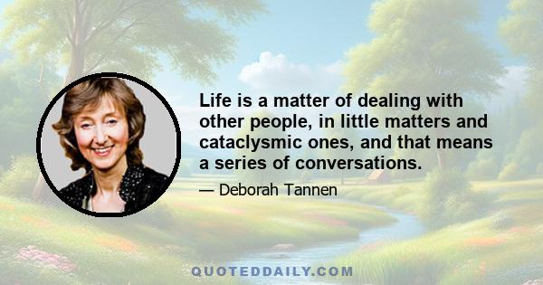 Life is a matter of dealing with other people, in little matters and cataclysmic ones, and that means a series of conversations.