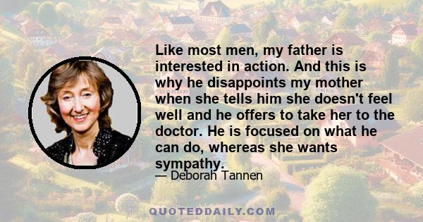 Like most men, my father is interested in action. And this is why he disappoints my mother when she tells him she doesn't feel well and he offers to take her to the doctor. He is focused on what he can do, whereas she