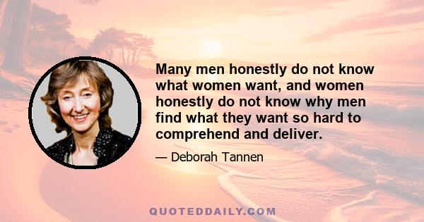 Many men honestly do not know what women want, and women honestly do not know why men find what they want so hard to comprehend and deliver.