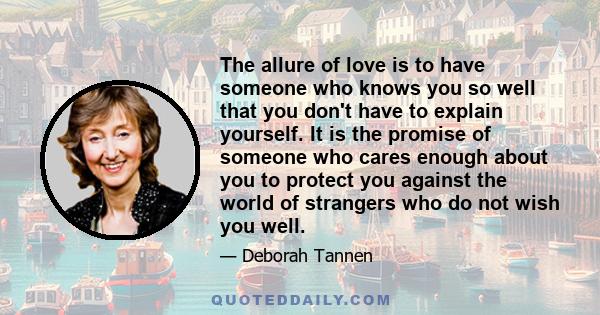 The allure of love is to have someone who knows you so well that you don't have to explain yourself. It is the promise of someone who cares enough about you to protect you against the world of strangers who do not wish