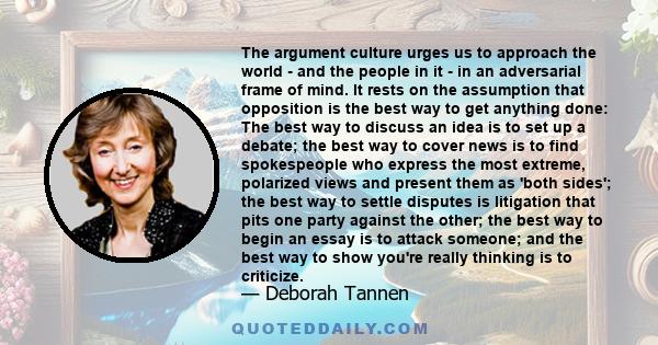 The argument culture urges us to approach the world - and the people in it - in an adversarial frame of mind. It rests on the assumption that opposition is the best way to get anything done: The best way to discuss an