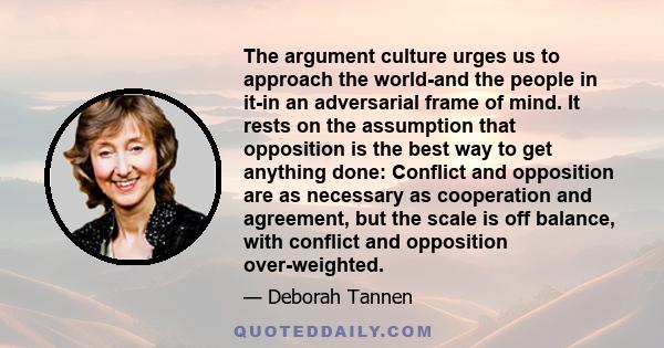 The argument culture urges us to approach the world-and the people in it-in an adversarial frame of mind. It rests on the assumption that opposition is the best way to get anything done: Conflict and opposition are as