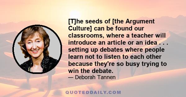 [T]he seeds of [the Argument Culture] can be found our classrooms, where a teacher will introduce an article or an idea . . . setting up debates where people learn not to listen to each other because they're so busy