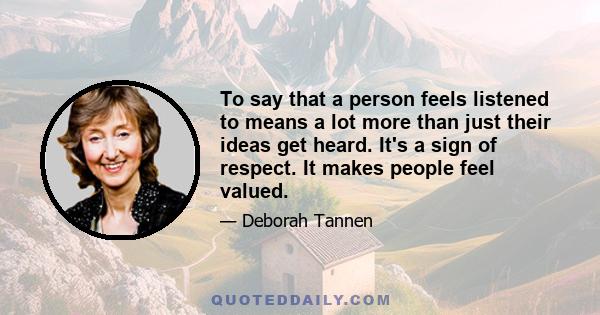 To say that a person feels listened to means a lot more than just their ideas get heard. It's a sign of respect. It makes people feel valued.