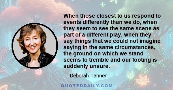 When those closest to us respond to events differently than we do, when they seem to see the same scene as part of a different play, when they say things that we could not imagine saying in the same circumstances, the