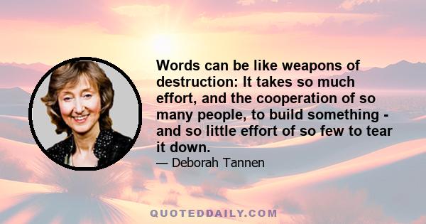 Words can be like weapons of destruction: It takes so much effort, and the cooperation of so many people, to build something - and so little effort of so few to tear it down.