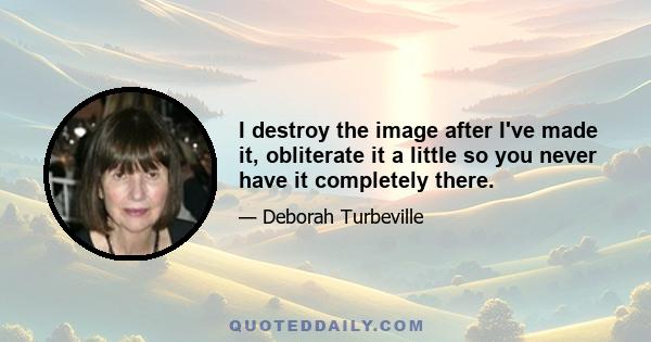 I destroy the image after I've made it, obliterate it a little so you never have it completely there.