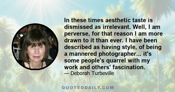 In these times aesthetic taste is dismissed as irrelevant. Well, I am perverse, for that reason I am more drawn to it than ever. I have been described as having style, of being a mannered photographer... it's some