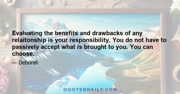 Evaluating the benefits and drawbacks of any relaitonship is your responsibility. You do not have to passively accept what is brought to you. You can choose.