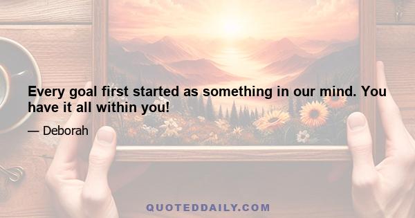 Every goal first started as something in our mind. You have it all within you!