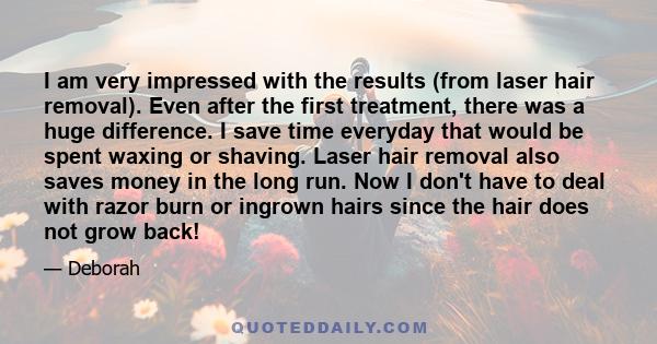 I am very impressed with the results (from laser hair removal). Even after the first treatment, there was a huge difference. I save time everyday that would be spent waxing or shaving. Laser hair removal also saves