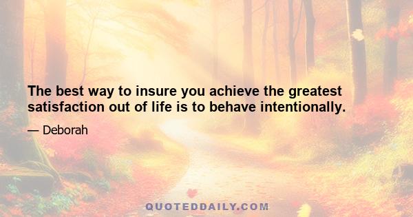 The best way to insure you achieve the greatest satisfaction out of life is to behave intentionally.