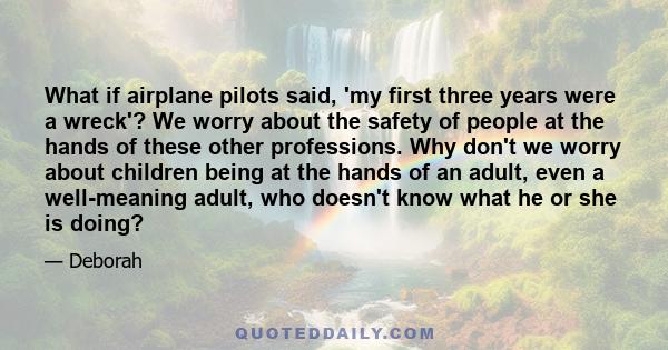 What if airplane pilots said, 'my first three years were a wreck'? We worry about the safety of people at the hands of these other professions. Why don't we worry about children being at the hands of an adult, even a