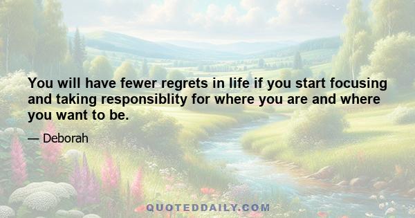 You will have fewer regrets in life if you start focusing and taking responsiblity for where you are and where you want to be.