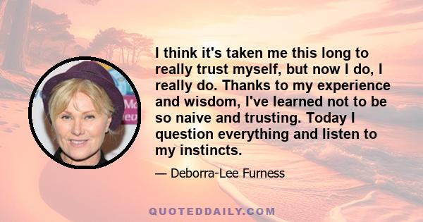 I think it's taken me this long to really trust myself, but now I do, I really do. Thanks to my experience and wisdom, I've learned not to be so naive and trusting. Today I question everything and listen to my instincts.