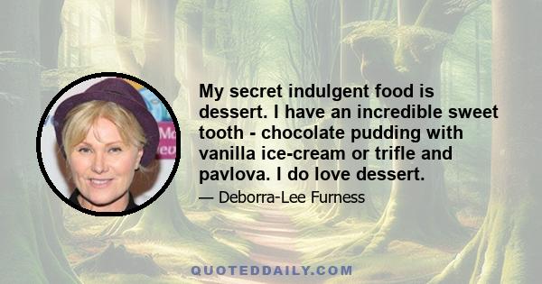 My secret indulgent food is dessert. I have an incredible sweet tooth - chocolate pudding with vanilla ice-cream or trifle and pavlova. I do love dessert.