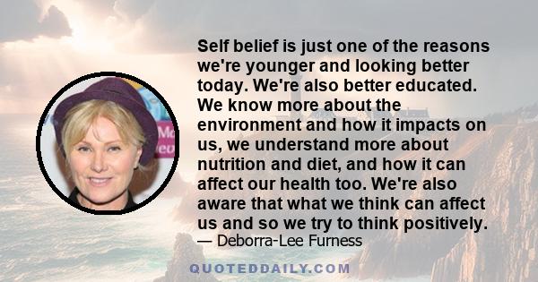 Self belief is just one of the reasons we're younger and looking better today. We're also better educated. We know more about the environment and how it impacts on us, we understand more about nutrition and diet, and