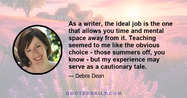 As a writer, the ideal job is the one that allows you time and mental space away from it. Teaching seemed to me like the obvious choice - those summers off, you know - but my experience may serve as a cautionary tale.