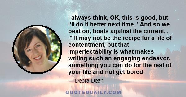 I always think, OK, this is good, but I'll do it better next time. And so we beat on, boats against the current. . . It may not be the recipe for a life of contentment, but that imperfectability is what makes writing