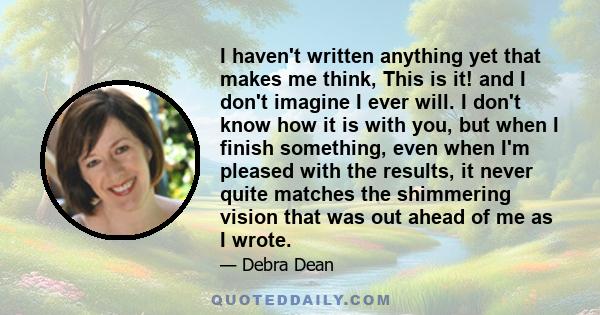 I haven't written anything yet that makes me think, This is it! and I don't imagine I ever will. I don't know how it is with you, but when I finish something, even when I'm pleased with the results, it never quite