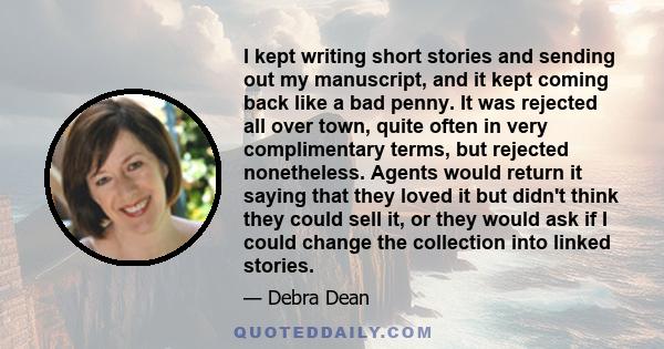 I kept writing short stories and sending out my manuscript, and it kept coming back like a bad penny. It was rejected all over town, quite often in very complimentary terms, but rejected nonetheless. Agents would return 