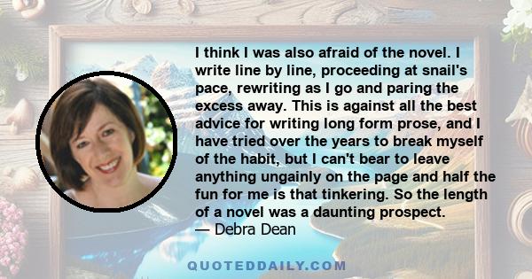 I think I was also afraid of the novel. I write line by line, proceeding at snail's pace, rewriting as I go and paring the excess away. This is against all the best advice for writing long form prose, and I have tried