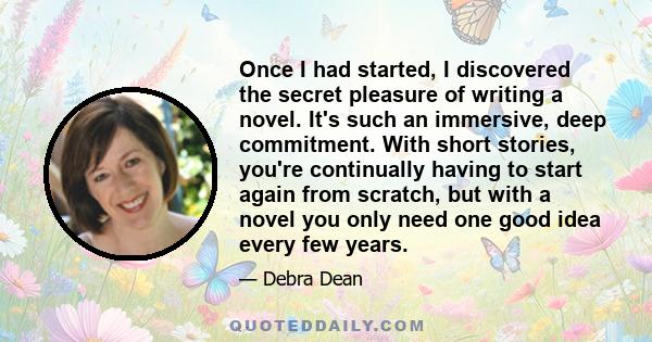 Once I had started, I discovered the secret pleasure of writing a novel. It's such an immersive, deep commitment. With short stories, you're continually having to start again from scratch, but with a novel you only need 