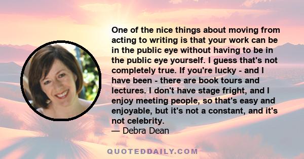 One of the nice things about moving from acting to writing is that your work can be in the public eye without having to be in the public eye yourself. I guess that's not completely true. If you're lucky - and I have