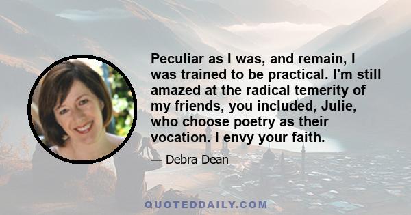 Peculiar as I was, and remain, I was trained to be practical. I'm still amazed at the radical temerity of my friends, you included, Julie, who choose poetry as their vocation. I envy your faith.