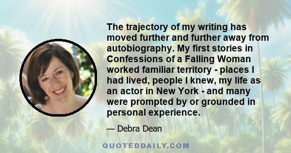 The trajectory of my writing has moved further and further away from autobiography. My first stories in Confessions of a Falling Woman worked familiar territory - places I had lived, people I knew, my life as an actor