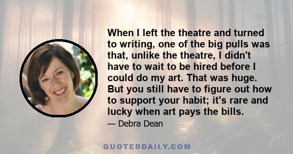 When I left the theatre and turned to writing, one of the big pulls was that, unlike the theatre, I didn't have to wait to be hired before I could do my art. That was huge. But you still have to figure out how to