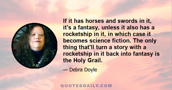 If it has horses and swords in it, it's a fantasy, unless it also has a rocketship in it, in which case it becomes science fiction. The only thing that'll turn a story with a rocketship in it back into fantasy is the