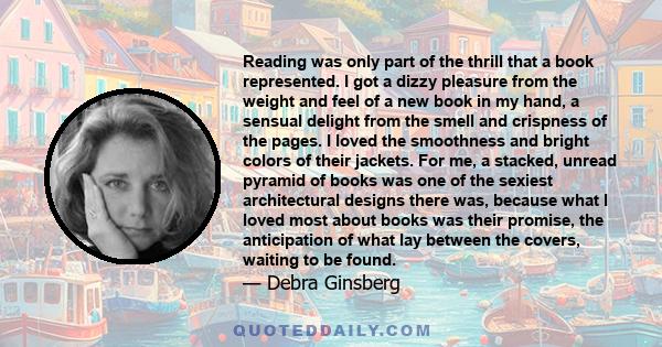 Reading was only part of the thrill that a book represented. I got a dizzy pleasure from the weight and feel of a new book in my hand, a sensual delight from the smell and crispness of the pages. I loved the smoothness