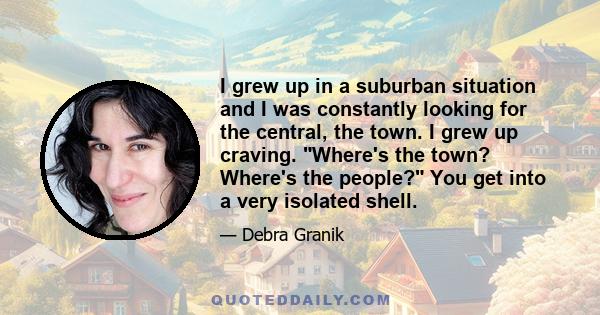 I grew up in a suburban situation and I was constantly looking for the central, the town. I grew up craving. Where's the town? Where's the people? You get into a very isolated shell.