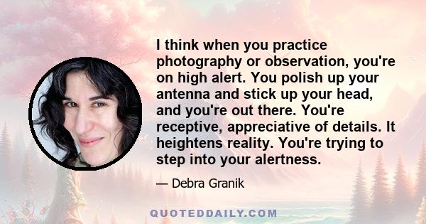 I think when you practice photography or observation, you're on high alert. You polish up your antenna and stick up your head, and you're out there. You're receptive, appreciative of details. It heightens reality.