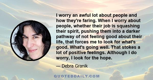 I worry an awful lot about people and how they're faring. When I worry about people, whether their job is squashing their spirit, pushing them into a darker pathway of not feeling good about their life, that forces me