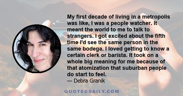 My first decade of living in a metropolis was like, I was a people watcher. It meant the world to me to talk to strangers. I got excited about the fifth time I'd see the same person in the same bodega. I loved getting