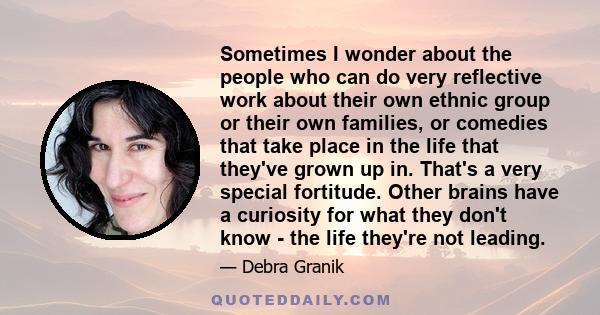 Sometimes I wonder about the people who can do very reflective work about their own ethnic group or their own families, or comedies that take place in the life that they've grown up in. That's a very special fortitude.