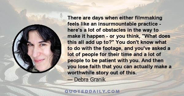 There are days when either filmmaking feels like an insurmountable practice - here's a lot of obstacles in the way to make it happen - or you think, What does this all add up to? You don't know what to do with the