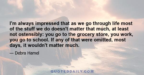 I'm always impressed that as we go through life most of the stuff we do doesn't matter that much, at least not ostensibly: you go to the grocery store, you work, you go to school. If any of that were omitted, most days, 