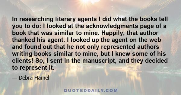 In researching literary agents I did what the books tell you to do: I looked at the acknowledgments page of a book that was similar to mine. Happily, that author thanked his agent. I looked up the agent on the web and