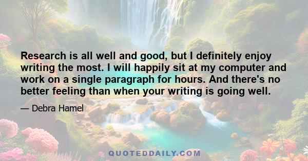 Research is all well and good, but I definitely enjoy writing the most. I will happily sit at my computer and work on a single paragraph for hours. And there's no better feeling than when your writing is going well.