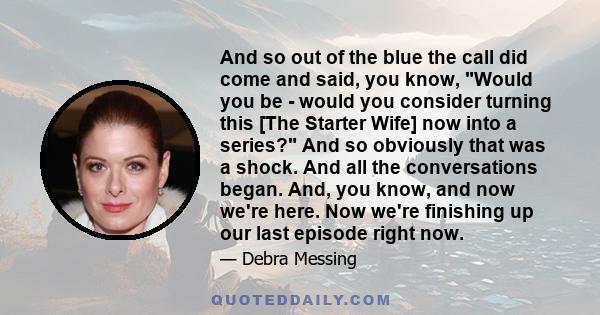 And so out of the blue the call did come and said, you know, Would you be - would you consider turning this [The Starter Wife] now into a series? And so obviously that was a shock. And all the conversations began. And,