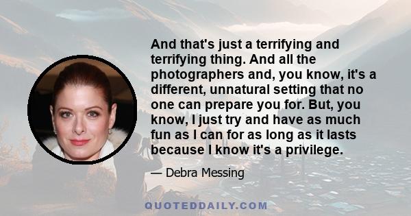 And that's just a terrifying and terrifying thing. And all the photographers and, you know, it's a different, unnatural setting that no one can prepare you for. But, you know, I just try and have as much fun as I can